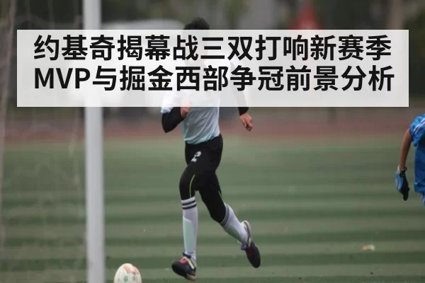 约基奇揭幕战三双打响新赛季MVP与掘金西部争冠前景分析 - dbdianjing